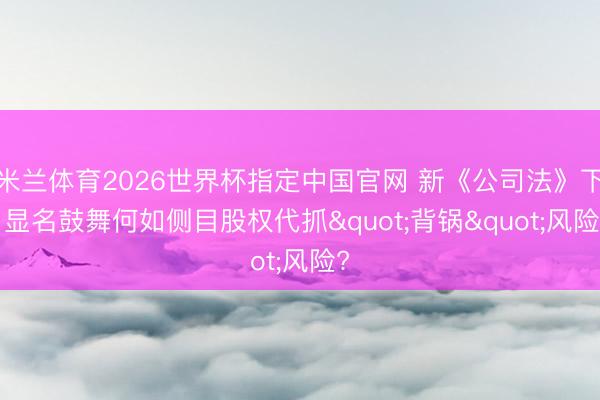 米兰体育2026世界杯指定中国官网 新《公司法》下, 显名鼓舞何如侧目股权代抓"背锅"风险?