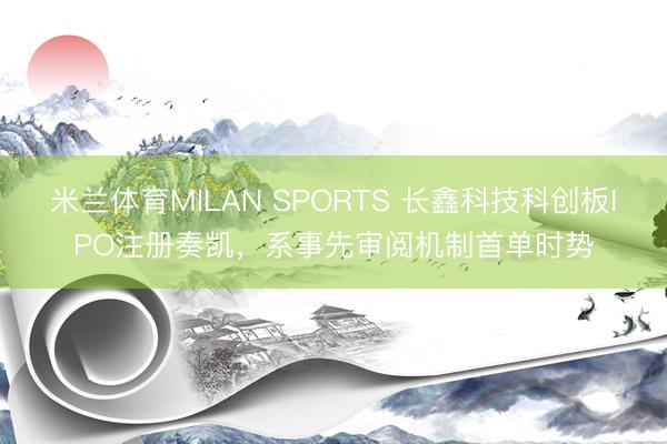 米兰体育MILAN SPORTS 长鑫科技科创板IPO注册奏凯,系事先审阅机制首单时势