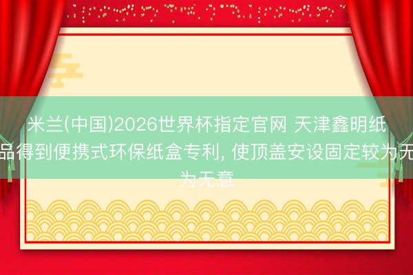 米兰(中国)2026世界杯指定官网 天津鑫明纸成品得到便携式环保纸盒专利, 使顶盖安设固定较为无意