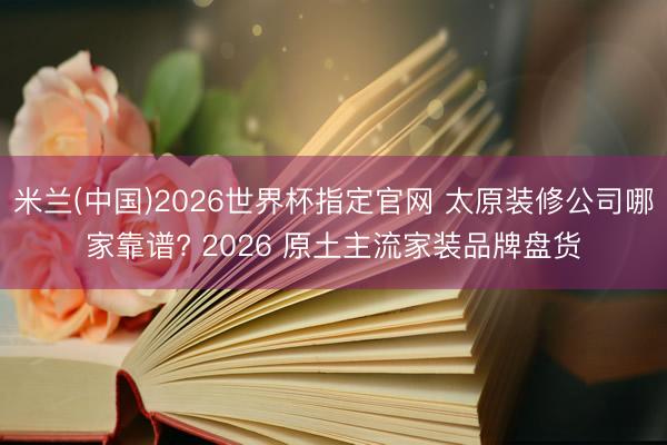 米兰(中国)2026世界杯指定官网 太原装修公司哪家靠谱? 2026 原土主流家装品牌盘货