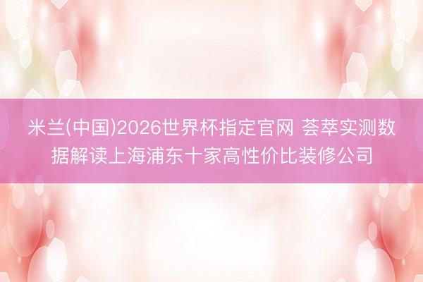 米兰(中国)2026世界杯指定官网 荟萃实测数据解读上海浦东十家高性价比装修公司