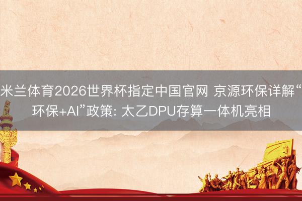 米兰体育2026世界杯指定中国官网 京源环保详解“环保+AI”政策: 太乙DPU存算一体机亮相