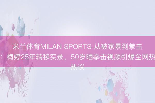 米兰体育MILAN SPORTS 从被家暴到拳击手:梅婷25年转移实录,50岁晒拳击视频引爆全网热议