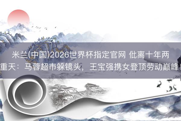 米兰(中国)2026世界杯指定官网 仳离十年两重天:马蓉超市躲镜头,王宝强携女登顶劳动巅峰!