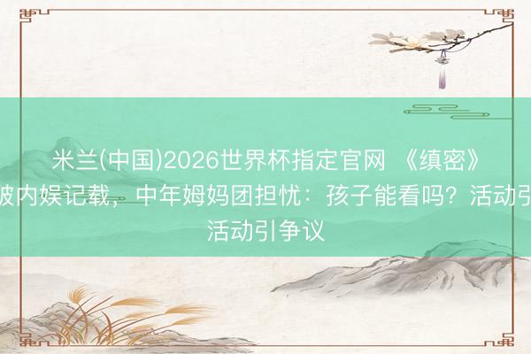 米兰(中国)2026世界杯指定官网 《缜密》吻戏破内娱记载,中年姆妈团担忧:孩子能看吗?活动引争议