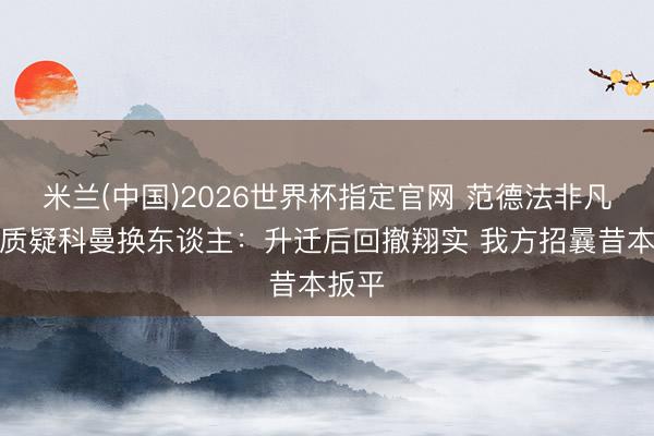 米兰(中国)2026世界杯指定官网 范德法非凡国脚质疑科曼换东谈主:升迁后回撤翔实 我方招曩昔本扳平