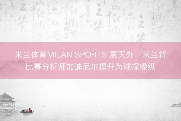 米兰体育MILAN SPORTS 意天外:米兰将比赛分析师加迪尼尔提升为球探操纵