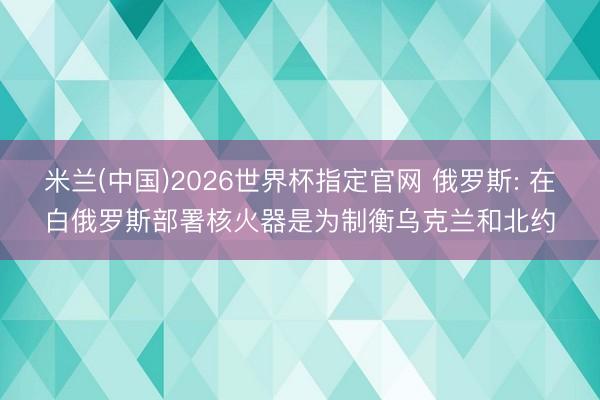 米兰(中国)2026世界杯指定官网 俄罗斯: 在白俄罗斯部署核火器是为制衡乌克兰和北约
