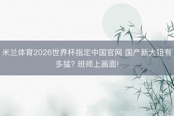 米兰体育2026世界杯指定中国官网 国产新大狙有多猛? 班师上画面!