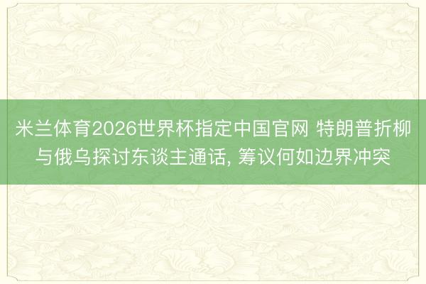 米兰体育2026世界杯指定中国官网 特朗普折柳与俄乌探讨东谈主通话, 筹议何如边界冲突