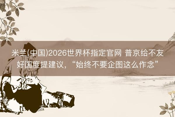 米兰(中国)2026世界杯指定官网 普京给不友好国度提建议,“始终不要企图这么作念”