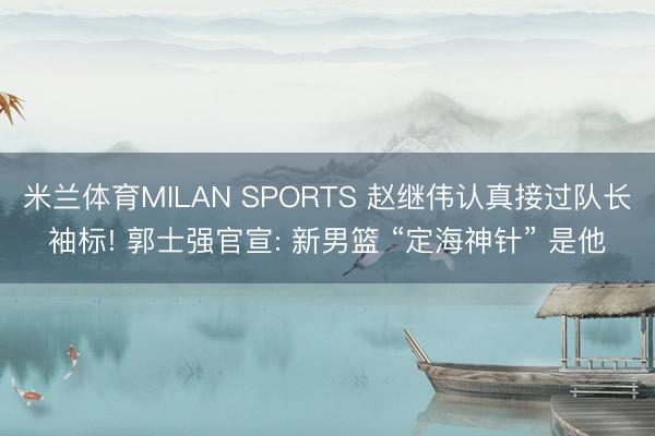 米兰体育MILAN SPORTS 赵继伟认真接过队长袖标! 郭士强官宣: 新男篮 “定海神针” 是他