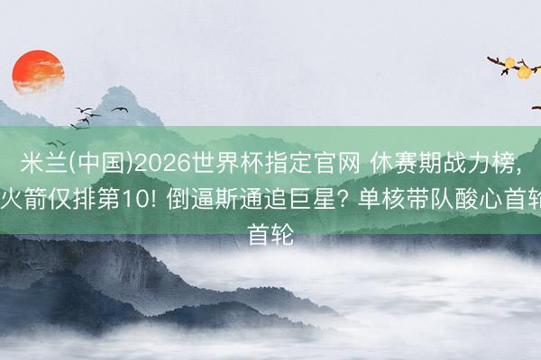 米兰(中国)2026世界杯指定官网 休赛期战力榜, 火箭仅排第10! 倒逼斯通追巨星? 单核带队酸心首轮