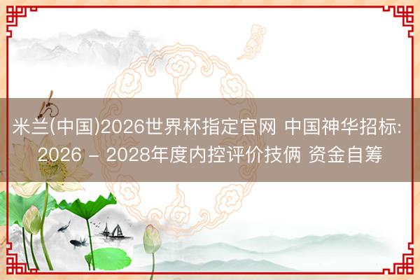 米兰(中国)2026世界杯指定官网 中国神华招标: 2026 - 2028年度内控评价技俩 资金自筹