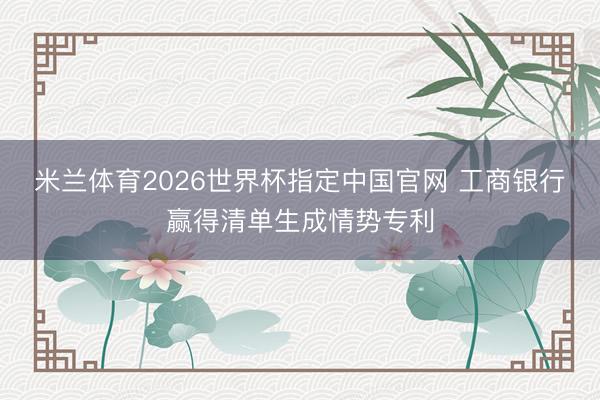 米兰体育2026世界杯指定中国官网 工商银行赢得清单生成情势专利