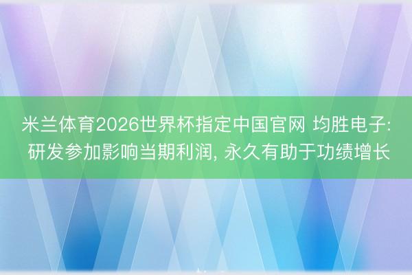 米兰体育2026世界杯指定中国官网 均胜电子: 研发参加影响当期利润, 永久有助于功绩增长