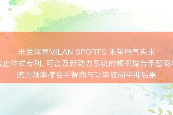米兰体育MILAN SPORTS 禾望电气央求构网型变流器过头截止体式专利, 可普及新动力系统的频率撑合手智商与功率波动平抑后果