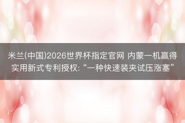 米兰(中国)2026世界杯指定官网 内蒙一机赢得实用新式专利授权: “一种快速装夹试压涨塞”