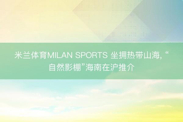 米兰体育MILAN SPORTS 坐拥热带山海， “自然影棚”海南在沪推介