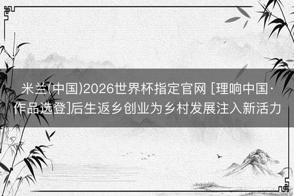 米兰(中国)2026世界杯指定官网 [理响中国·作品选登]后生返乡创业为乡村发展注入新活力