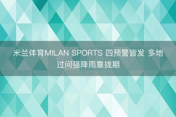 米兰体育MILAN SPORTS 四预警皆发 多地过问强降雨靠拢期