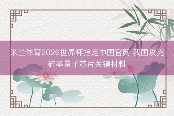 米兰体育2026世界杯指定中国官网 我国攻克硅基量子芯片关键材料