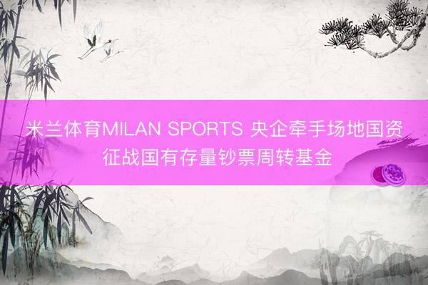 米兰体育MILAN SPORTS 央企牵手场地国资 征战国有存量钞票周转基金