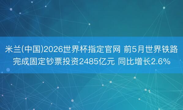 米兰(中国)2026世界杯指定官网 前5月世界铁路完成固定钞票投资2485亿元 同比增长2.6%