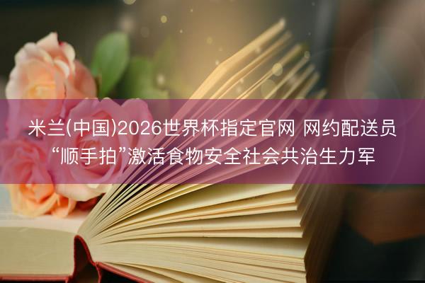 米兰(中国)2026世界杯指定官网 网约配送员“顺手拍”激活食物安全社会共治生力军