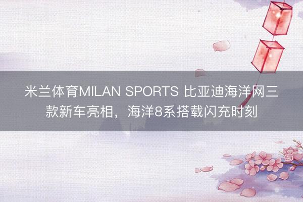 米兰体育MILAN SPORTS 比亚迪海洋网三款新车亮相,海洋8系搭载闪充时刻