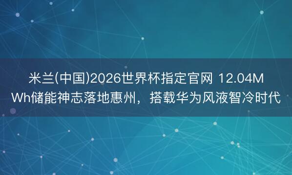 米兰(中国)2026世界杯指定官网 12.04MWh储能神志落地惠州,搭载华为风液智冷时代