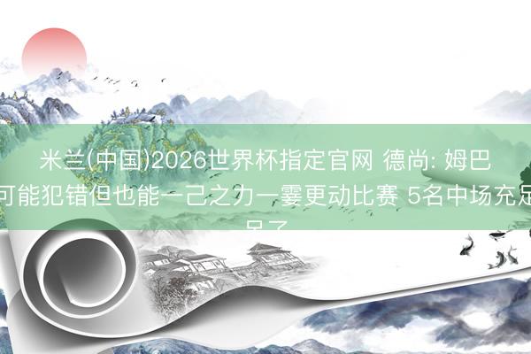 米兰(中国)2026世界杯指定官网 德尚: 姆巴佩可能犯错但也能一己之力一霎更动比赛 5名中场充足了