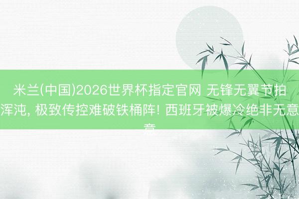 米兰(中国)2026世界杯指定官网 无锋无翼节拍浑沌, 极致传控难破铁桶阵! 西班牙被爆冷绝非无意
