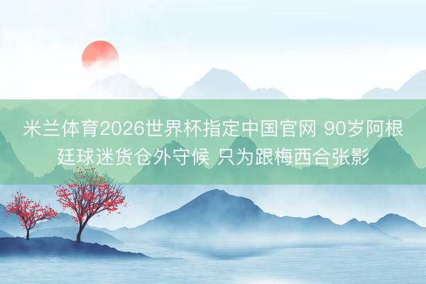 米兰体育2026世界杯指定中国官网 90岁阿根廷球迷货仓外守候 只为跟梅西合张影