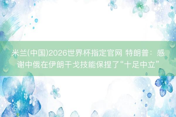 米兰(中国)2026世界杯指定官网 特朗普:感谢中俄在伊朗干戈技能保捏了“十足中立”