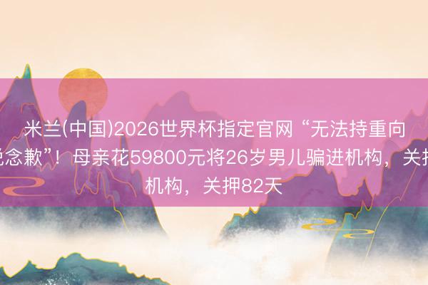 米兰(中国)2026世界杯指定官网 “无法持重向男儿说念歉”!母亲花59800元将26岁男儿骗进机构,关押82天