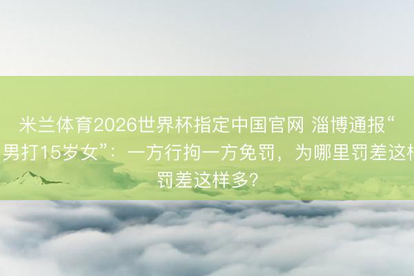 米兰体育2026世界杯指定中国官网 淄博通报“49岁男打15岁女”:一方行拘一方免罚,为哪里罚差这样多?
