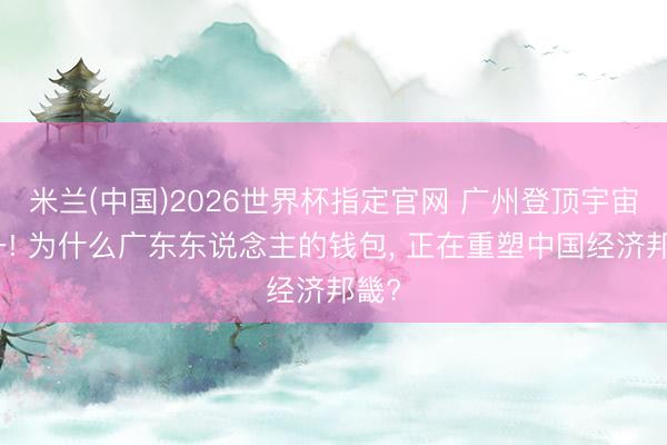 米兰(中国)2026世界杯指定官网 广州登顶宇宙第一! 为什么广东东说念主的钱包, 正在重塑中国经济邦畿?