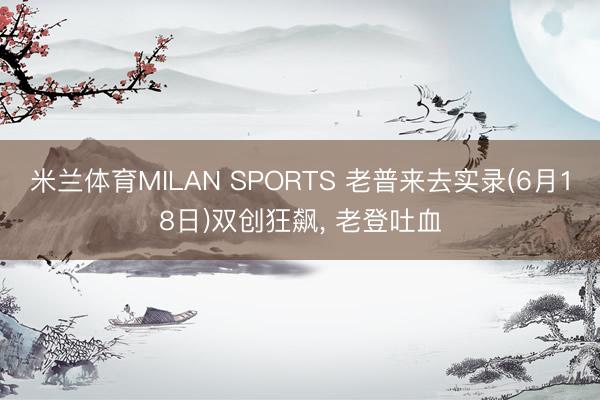 米兰体育MILAN SPORTS 老普来去实录(6月18日)双创狂飙, 老登吐血