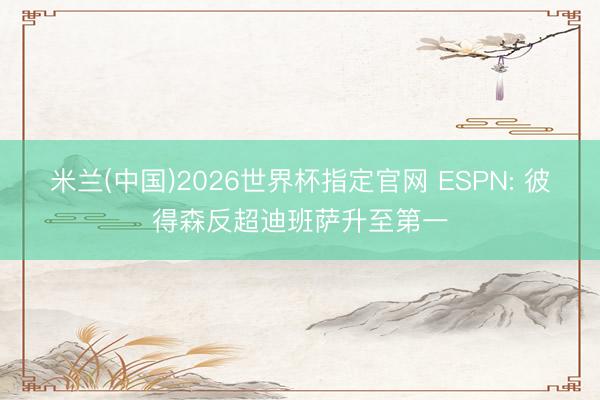 米兰(中国)2026世界杯指定官网 ESPN: 彼得森反超迪班萨升至第一