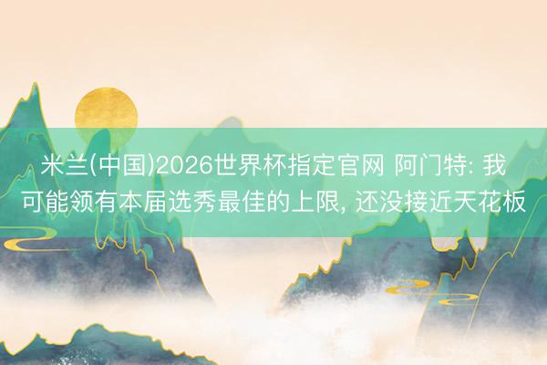 米兰(中国)2026世界杯指定官网 阿门特: 我可能领有本届选秀最佳的上限, 还没接近天花板