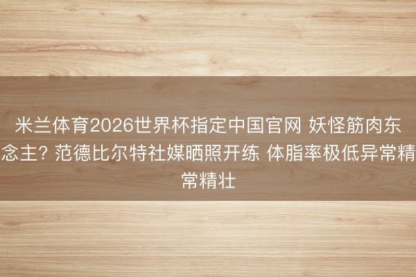 米兰体育2026世界杯指定中国官网 妖怪筋肉东说念主? 范德比尔特社媒晒照开练 体脂率极低异常精壮