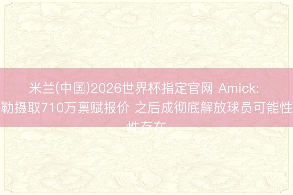 米兰(中国)2026世界杯指定官网 Amick: 凯斯勒摄取710万禀赋报价 之后成彻底解放球员可能性存在