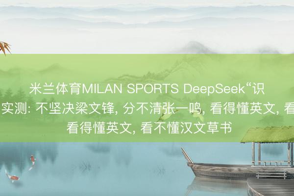 米兰体育MILAN SPORTS DeepSeek“识图方式”上线! 实测: 不坚决梁文锋, 分不清张一鸣, 看得懂英文, 看不懂汉文草书