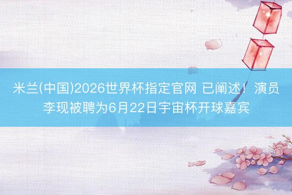 米兰(中国)2026世界杯指定官网 已阐述!演员李现被聘为6月22日宇宙杯开球嘉宾