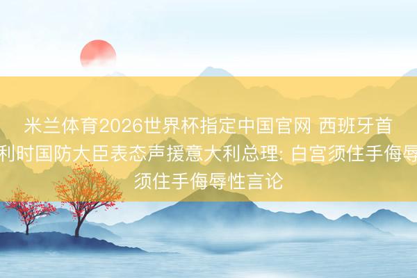 米兰体育2026世界杯指定中国官网 西班牙首相、比利时国防大臣表态声援意大利总理: 白宫须住手侮辱性言论